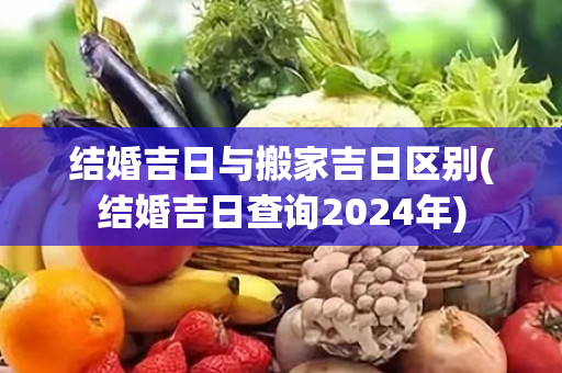 结婚吉日与搬家吉日区别(结婚吉日查询2024年)