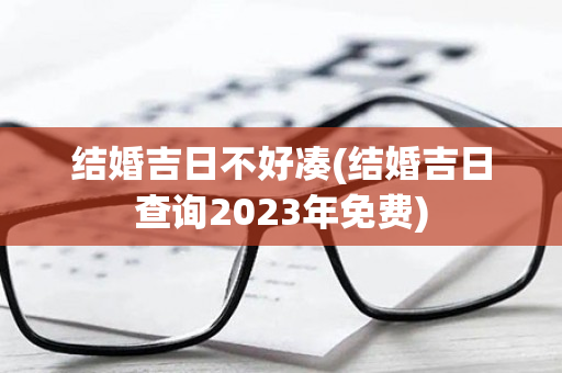 结婚吉日不好凑(结婚吉日查询2023年免费)