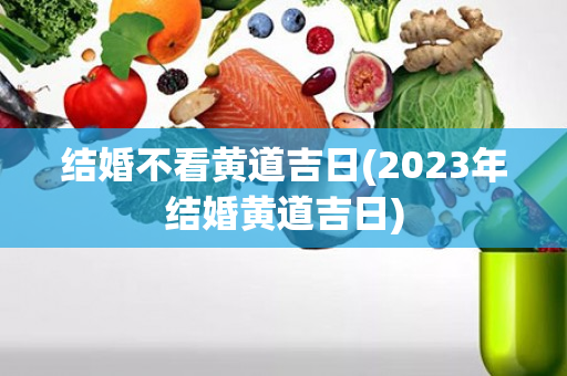 结婚不看黄道吉日(2023年结婚黄道吉日)