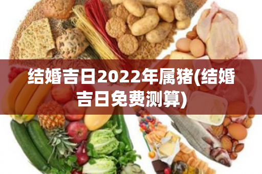 结婚吉日2022年属猪(结婚吉日免费测算)