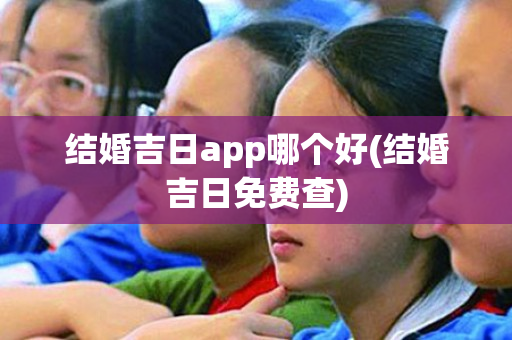 结婚吉日app哪个好(结婚吉日免费查)