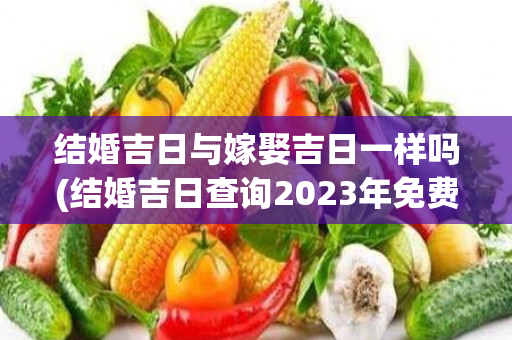 结婚吉日与嫁娶吉日一样吗(结婚吉日查询2023年免费算)