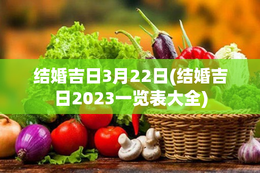 结婚吉日3月22日(结婚吉日2023一览表大全)