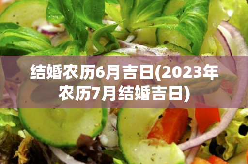 结婚农历6月吉日(2023年农历7月结婚吉日)