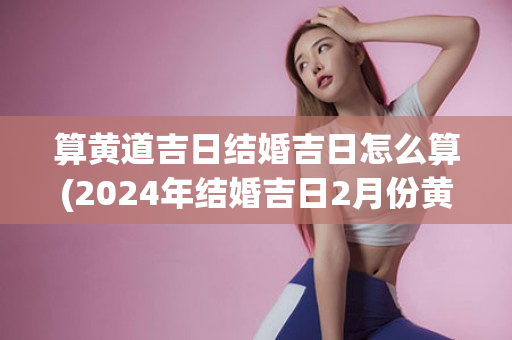 算黄道吉日结婚吉日怎么算(2024年结婚吉日2月份黄道吉日)