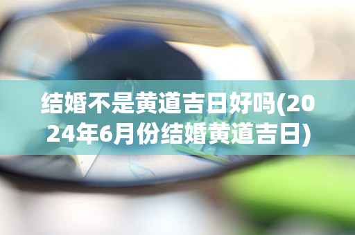 结婚不是黄道吉日好吗(2024年6月份结婚黄道吉日)