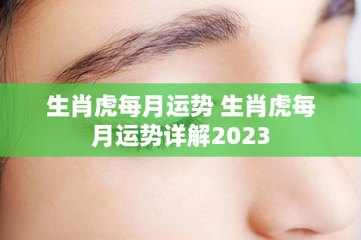 生肖虎每月运势 生肖虎每月运势详解2023