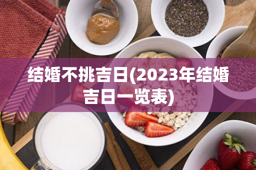 结婚不挑吉日(2023年结婚吉日一览表)