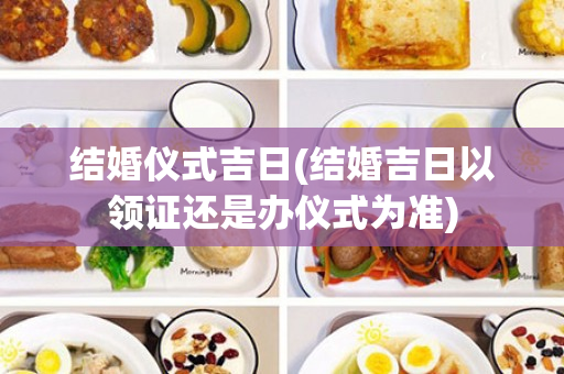 结婚仪式吉日(结婚吉日以领证还是办仪式为准)