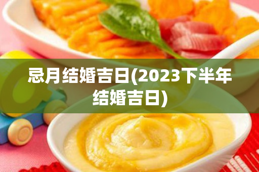 忌月结婚吉日(2023下半年结婚吉日)