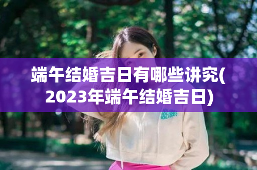 端午结婚吉日有哪些讲究(2023年端午结婚吉日)