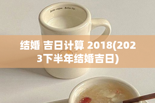 结婚 吉日计算 2018(2023下半年结婚吉日)