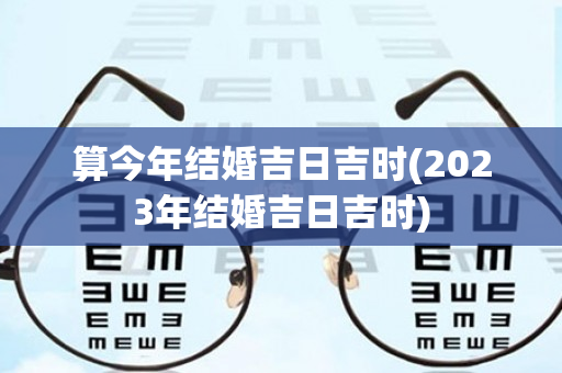 算今年结婚吉日吉时(2023年结婚吉日吉时)