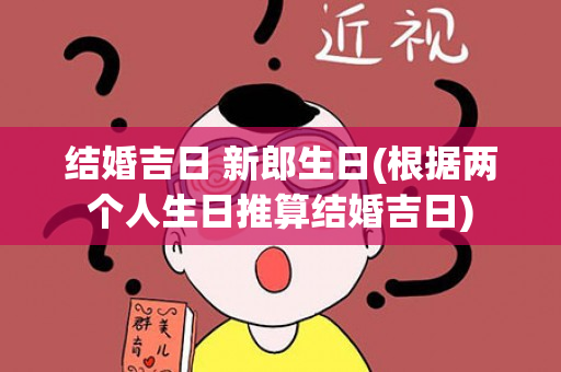 结婚吉日 新郎生日(根据两个人生日推算结婚吉日)