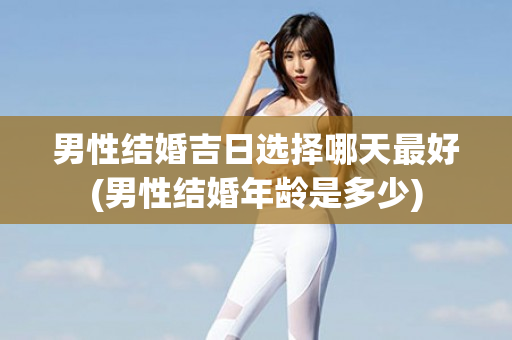 男性结婚吉日选择哪天最好(男性结婚年龄是多少)