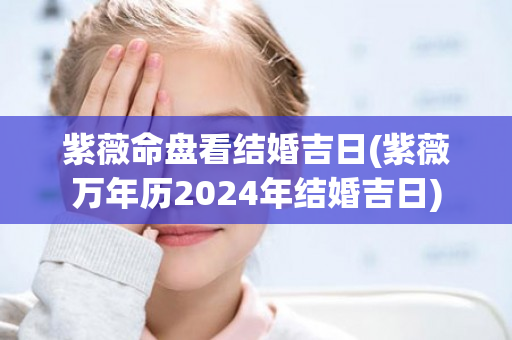 紫薇命盘看结婚吉日(紫薇万年历2024年结婚吉日)