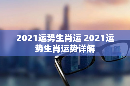 2021运势生肖运 2021运势生肖运势详解