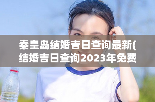 秦皇岛结婚吉日查询最新(结婚吉日查询2023年免费)