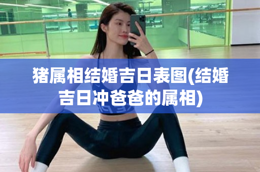 猪属相结婚吉日表图(结婚吉日冲爸爸的属相)