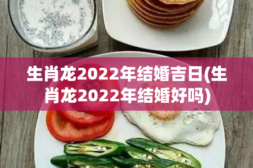 生肖龙2022年结婚吉日(生肖龙2022年结婚好吗)