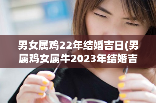 男女属鸡22年结婚吉日(男属鸡女属牛2023年结婚吉日)