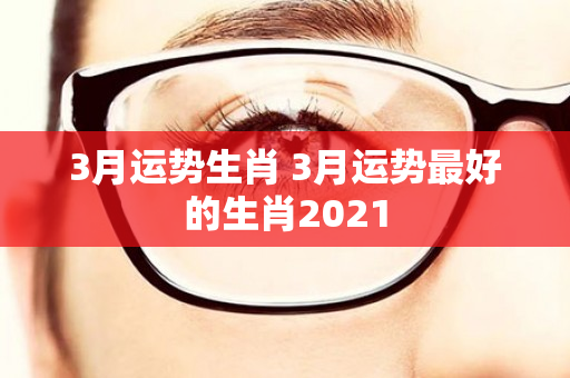 3月运势生肖 3月运势最好的生肖2021