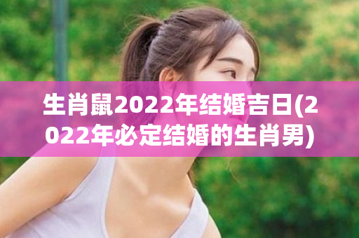 生肖鼠2022年结婚吉日(2022年必定结婚的生肖男)