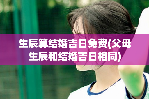 生辰算结婚吉日免费(父母生辰和结婚吉日相同)