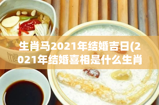 生肖马2021年结婚吉日(2021年结婚喜相是什么生肖)