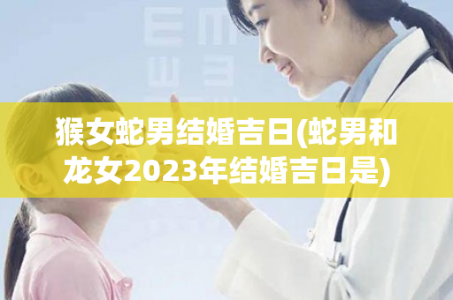 猴女蛇男结婚吉日(蛇男和龙女2023年结婚吉日是)