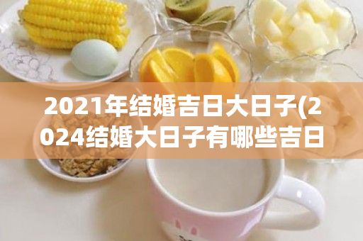 2021年结婚吉日大日子(2024结婚大日子有哪些吉日)