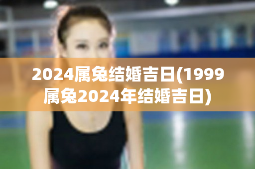 2024属兔结婚吉日(1999属兔2024年结婚吉日)