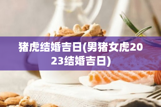 猪虎结婚吉日(男猪女虎2023结婚吉日)