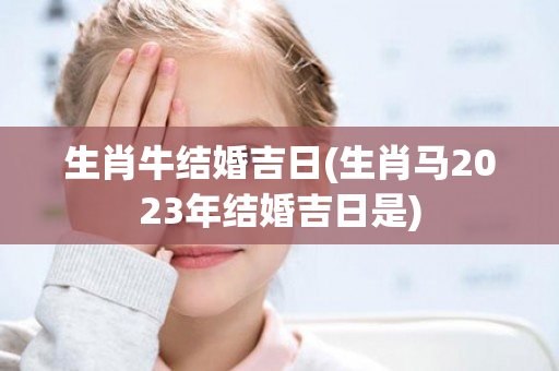 生肖牛结婚吉日(生肖马2023年结婚吉日是)