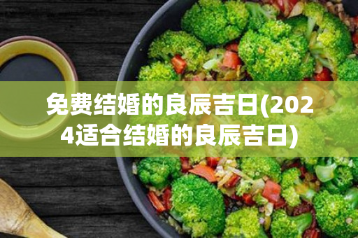 免费结婚的良辰吉日(2024适合结婚的良辰吉日)