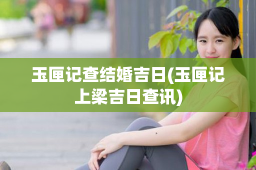 玉匣记查结婚吉日(玉匣记上梁吉日查讯)