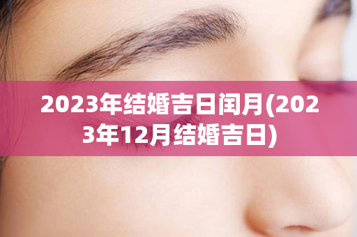 2023年结婚吉日闰月(2023年12月结婚吉日)