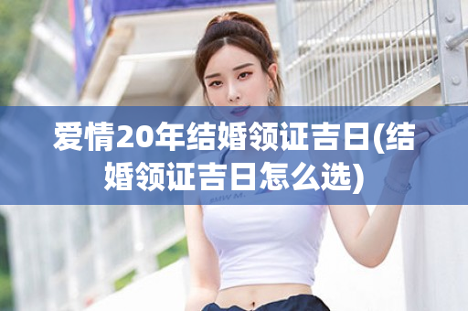 爱情20年结婚领证吉日(结婚领证吉日怎么选)