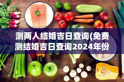 测两人结婚吉日查询(免费测结婚吉日查询2024年份)