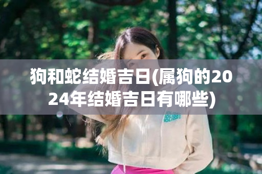 狗和蛇结婚吉日(属狗的2024年结婚吉日有哪些)