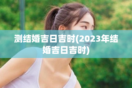 测结婚吉日吉时(2023年结婚吉日吉时)