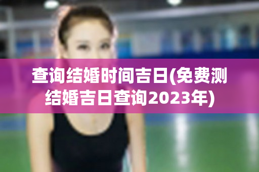 查询结婚时间吉日(免费测结婚吉日查询2023年)