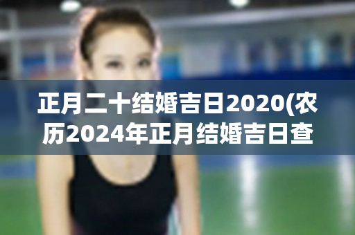 正月二十结婚吉日2020(农历2024年正月结婚吉日查询)