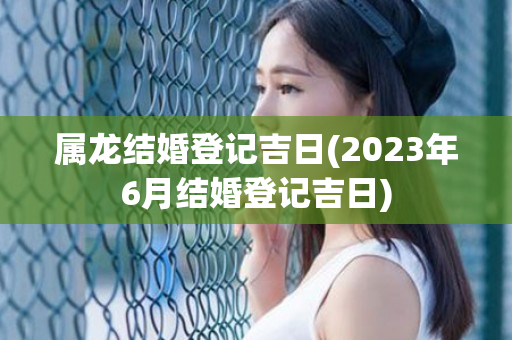 属龙结婚登记吉日(2023年6月结婚登记吉日)