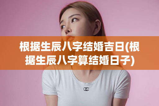 根据生辰八字结婚吉日(根据生辰八字算结婚日子)