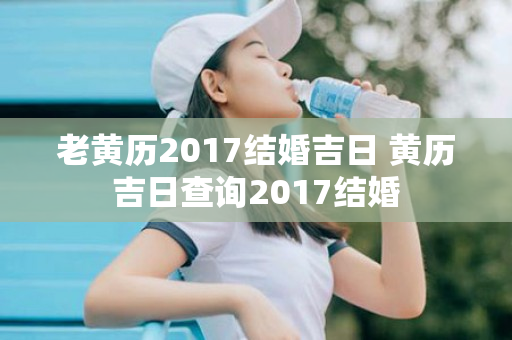 老黄历2017结婚吉日 黄历吉日查询2017结婚