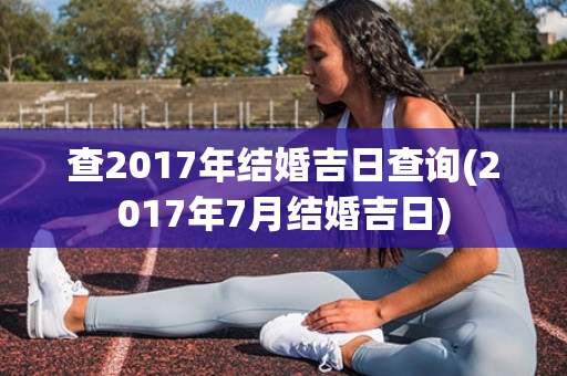 查2017年结婚吉日查询(2017年7月结婚吉日)