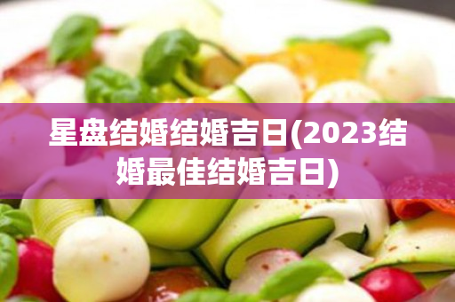 星盘结婚结婚吉日(2023结婚最佳结婚吉日)