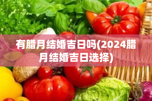 有腊月结婚吉日吗(2024腊月结婚吉日选择)