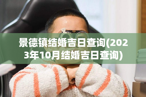 景德镇结婚吉日查询(2023年10月结婚吉日查询)